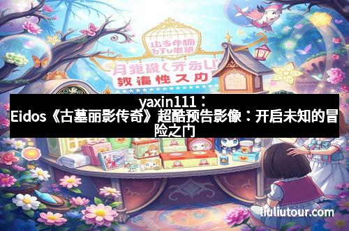 yaxin111：Eidos《古墓丽影传奇》超酷预告影像：开启未知的冒险之门