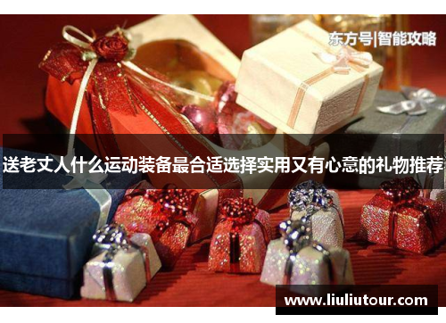 送老丈人什么运动装备最合适选择实用又有心意的礼物推荐