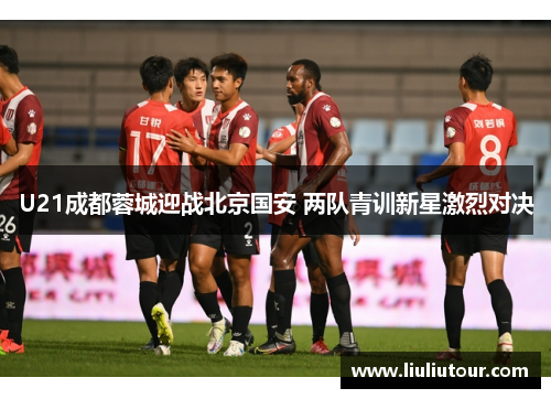 U21成都蓉城迎战北京国安 两队青训新星激烈对决