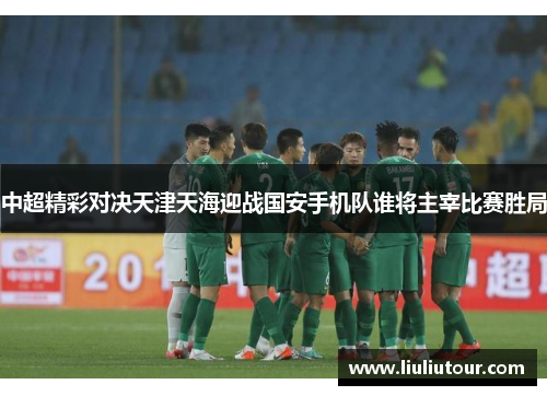 中超精彩对决天津天海迎战国安手机队谁将主宰比赛胜局