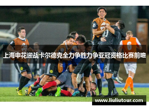 上海申花迎战卡尔德克全力争胜力争亚冠资格比赛前瞻