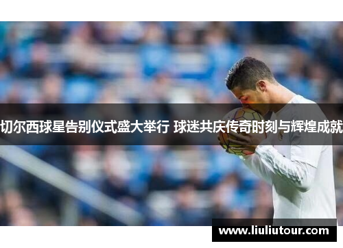 切尔西球星告别仪式盛大举行 球迷共庆传奇时刻与辉煌成就